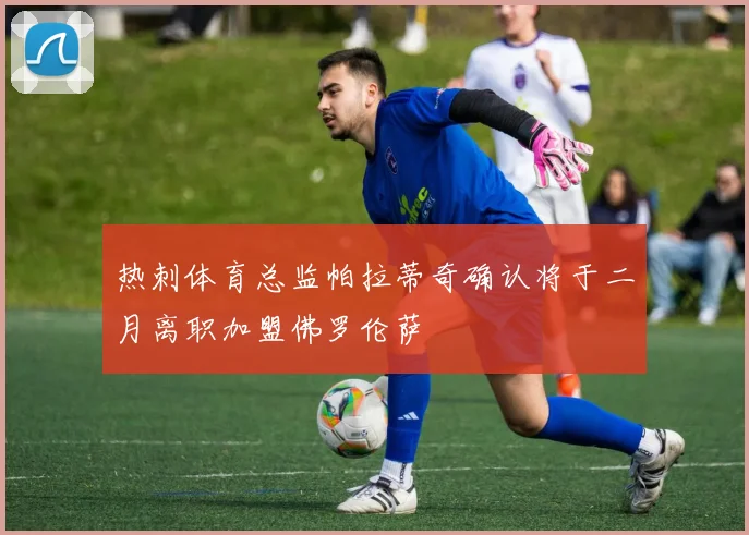 热刺体育总监帕拉蒂奇确认将于二月离职加盟佛罗伦萨