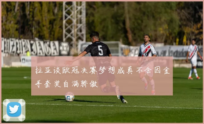 拉亚谈欧冠决赛梦想成真不会因金手套奖自满骄傲
