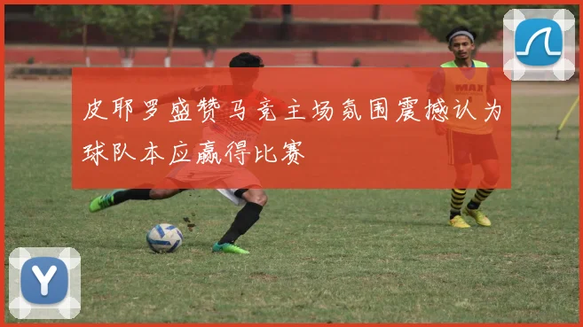 皮耶罗盛赞马竞主场氛围震撼认为球队本应赢得比赛
