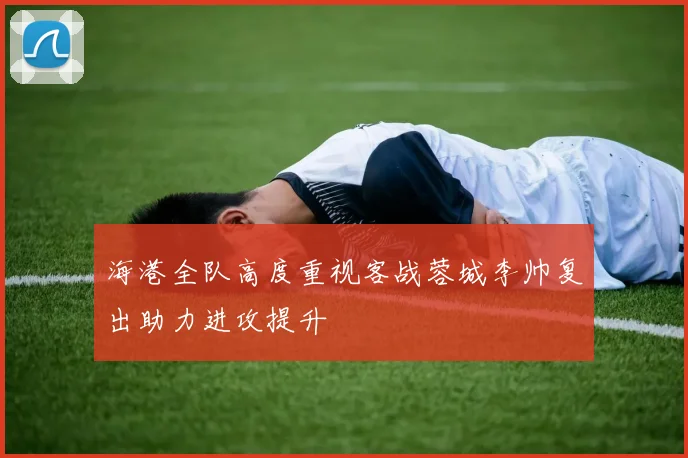 海港全队高度重视客战蓉城李帅复出助力进攻提升