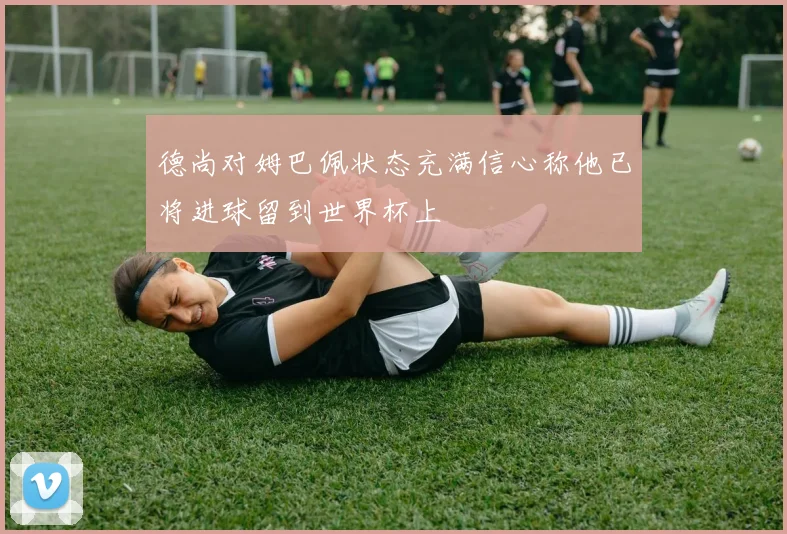 德尚对姆巴佩状态充满信心称他已将进球留到世界杯上
