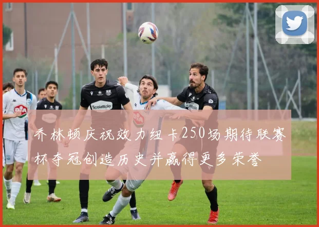 乔林顿庆祝效力纽卡250场期待联赛杯夺冠创造历史并赢得更多荣誉