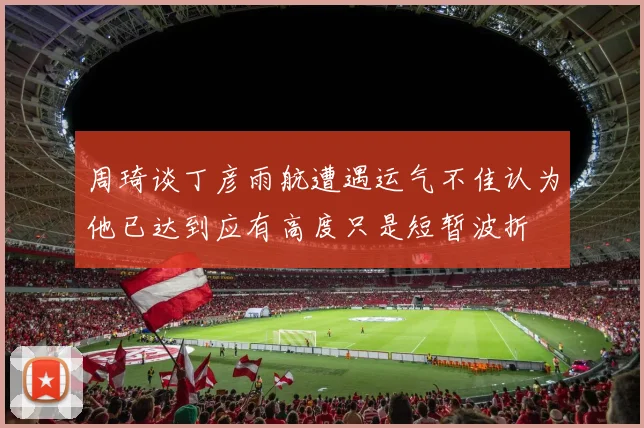 周琦谈丁彦雨航遭遇运气不佳认为他已达到应有高度只是短暂波折