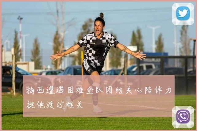 梅西遭遇困难全队团结关心陪伴力挺他渡过难关