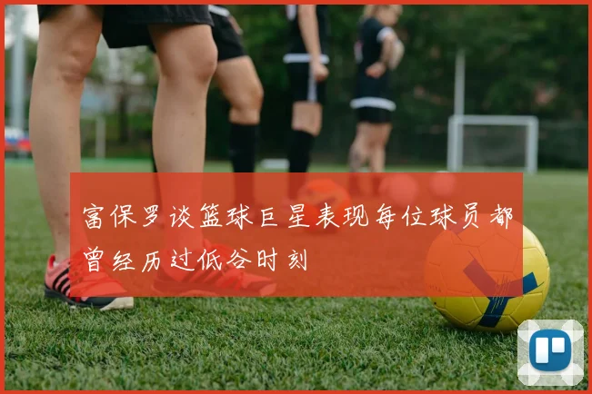 富保罗谈篮球巨星表现每位球员都曾经历过低谷时刻