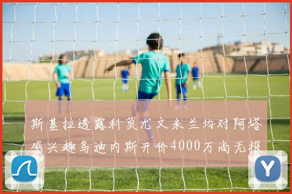 斯基拉透露科莫尤文米兰均对阿塔感兴趣乌迪内斯开价4000万尚无报价