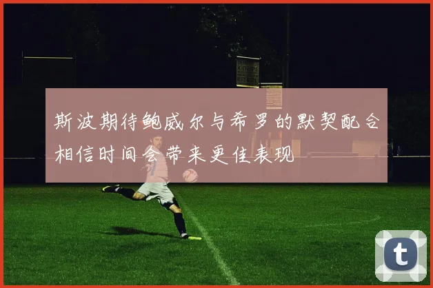 斯波期待鲍威尔与希罗的默契配合相信时间会带来更佳表现