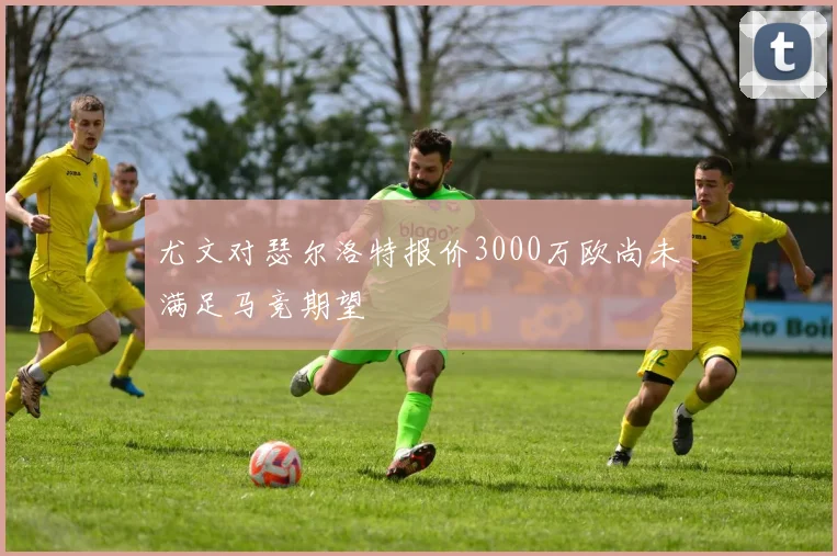 尤文对瑟尔洛特报价3000万欧尚未满足马竞期望