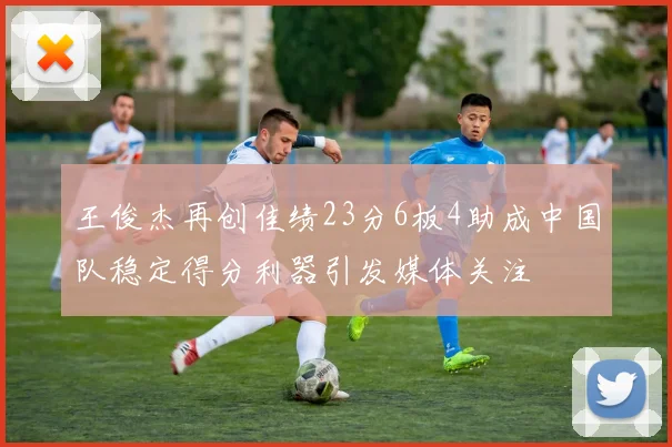 王俊杰再创佳绩23分6板4助成中国队稳定得分利器引发媒体关注