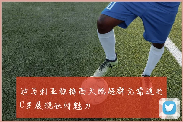 迪马利亚称梅西天赋超群无需追赶C罗展现独特魅力