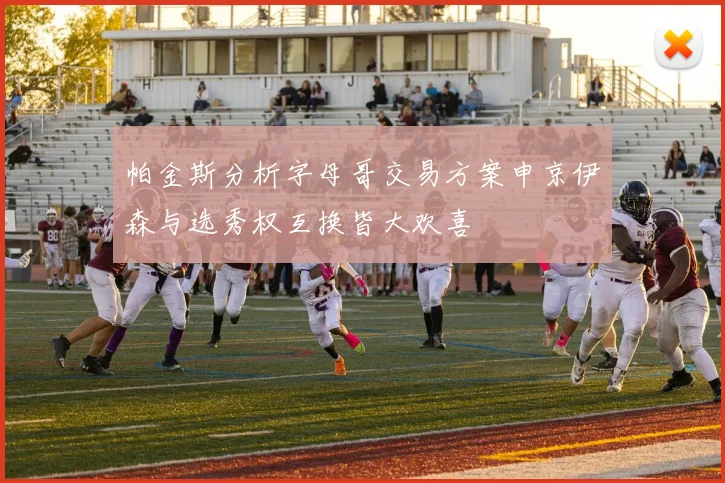 帕金斯分析字母哥交易方案申京伊森与选秀权互换皆大欢喜