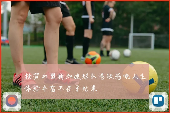 杨贺加盟新加坡球队港联感慨人生体验丰富不在乎结果