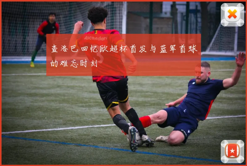查洛巴回忆欧超杯首发与蓝军首球的难忘时刻
