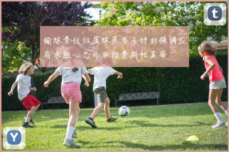 输球责任归属球员洛卡特利强调应有求胜心态而非指责斯帕莱蒂