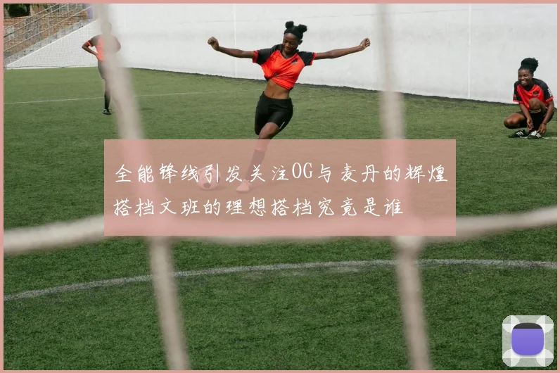 全能锋线引发关注OG与麦丹的辉煌搭档文班的理想搭档究竟是谁