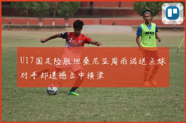 U17国足险胜坦桑尼亚周雨诺送点球对手却遗憾击中横梁