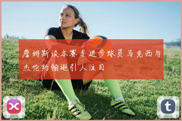 詹姆斯谈本赛季进步球员马克西与杰伦约翰逊引人注目