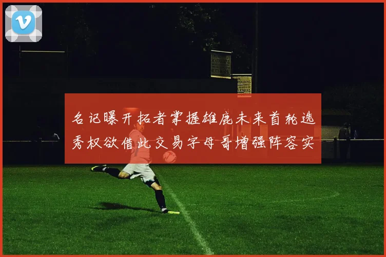 名记曝开拓者掌握雄鹿未来首轮选秀权欲借此交易字母哥增强阵容实力