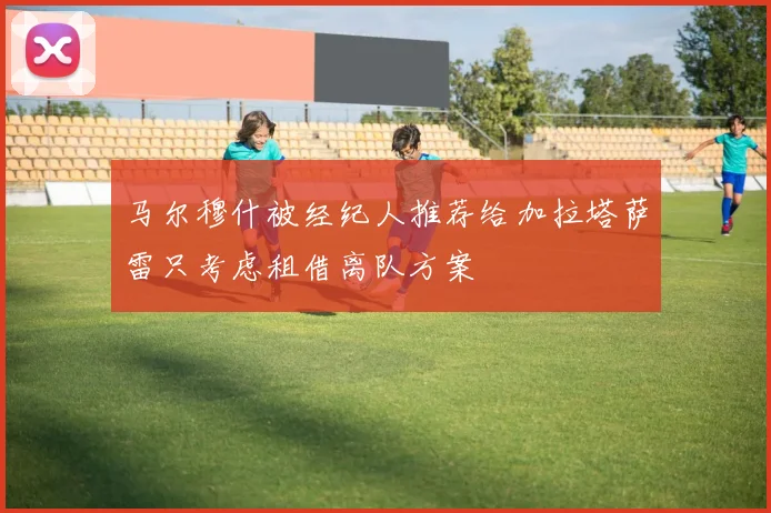 马尔穆什被经纪人推荐给加拉塔萨雷只考虑租借离队方案
