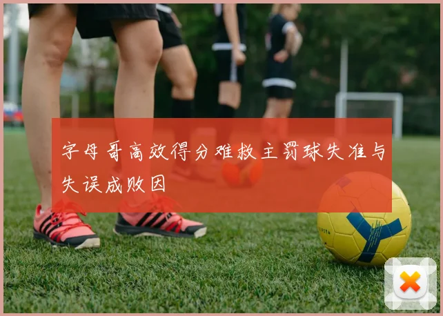字母哥高效得分难救主罚球失准与失误成败因