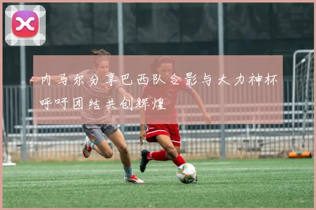 内马尔分享巴西队合影与大力神杯呼吁团结共创辉煌