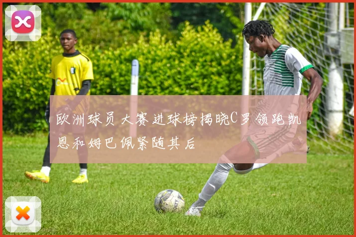 欧洲球员大赛进球榜揭晓C罗领跑凯恩和姆巴佩紧随其后